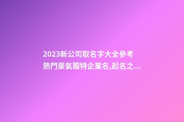 2023新公司取名字大全參考 熱門豪氣獨特企業名,起名之家